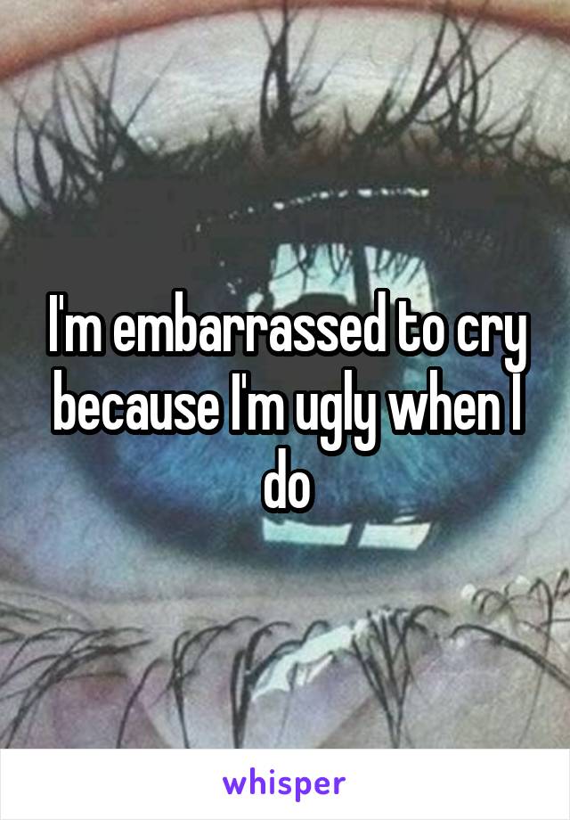 I'm embarrassed to cry because I'm ugly when I do
