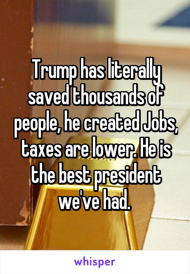 Trump has literally saved thousands of people, he created Jobs, taxes are lower. He is the best president we've had. 