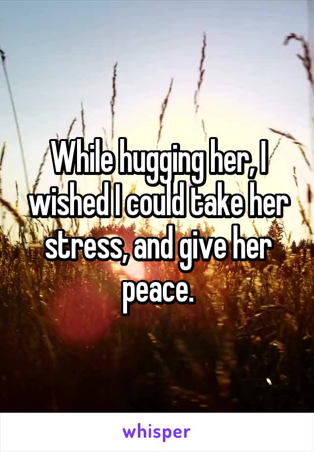While hugging her, I wished I could take her stress, and give her peace.