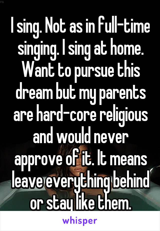 I sing. Not as in full-time singing. I sing at home. Want to pursue this dream but my parents are hard-core religious and would never approve of it. It means leave everything behind or stay like them.