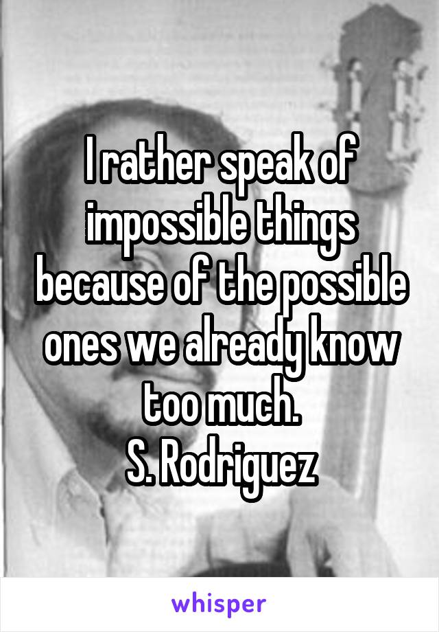 I rather speak of impossible things because of the possible ones we already know too much.
S. Rodriguez