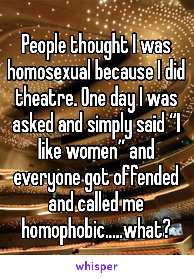 People thought I was homosexual because I did theatre. One day I was asked and simply said “I like women” and everyone got offended and called me homophobic.....what?