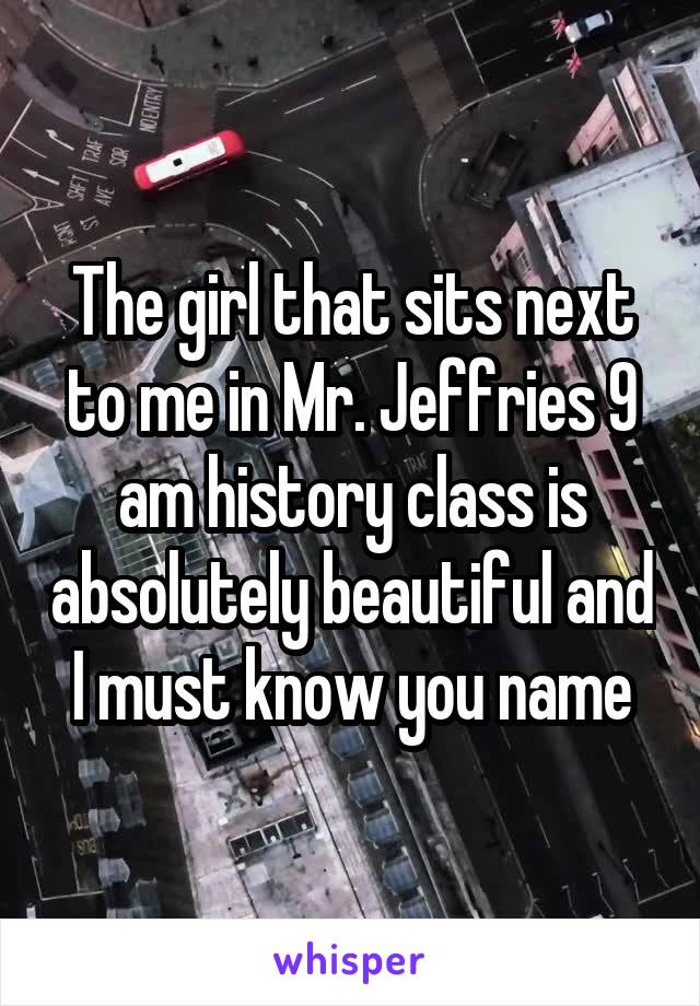The girl that sits next to me in Mr. Jeffries 9 am history class is absolutely beautiful and I must know you name