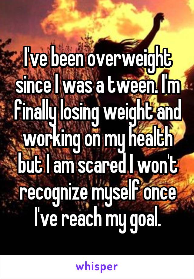 I've been overweight since I was a tween. I'm finally losing weight and working on my health but I am scared I won't recognize myself once I've reach my goal.