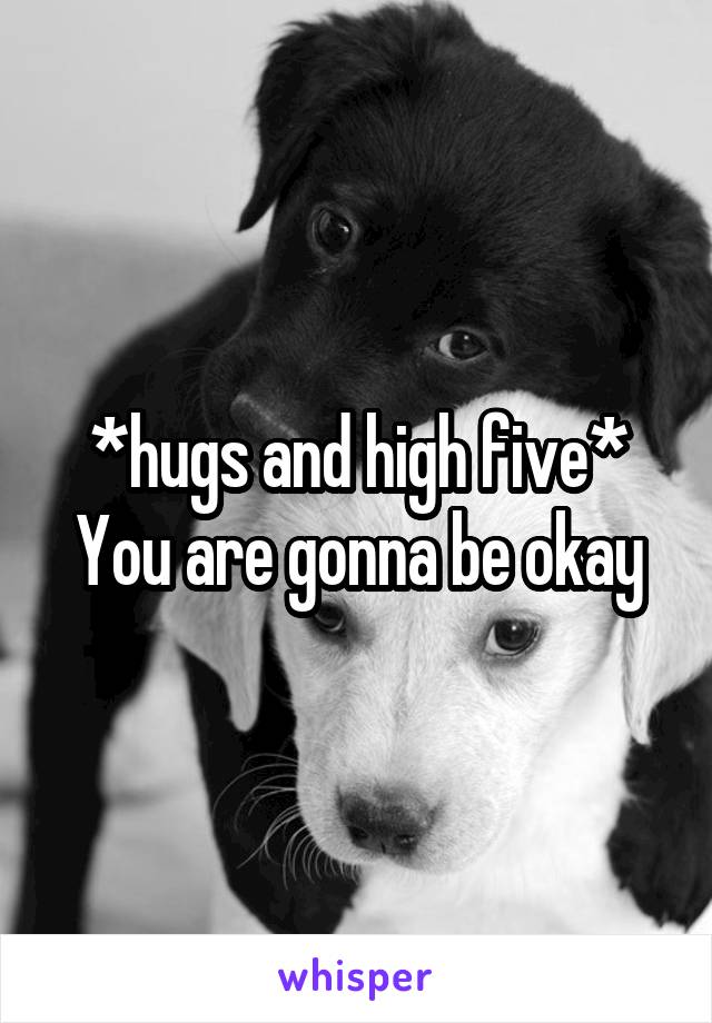 *hugs and high five* You are gonna be okay