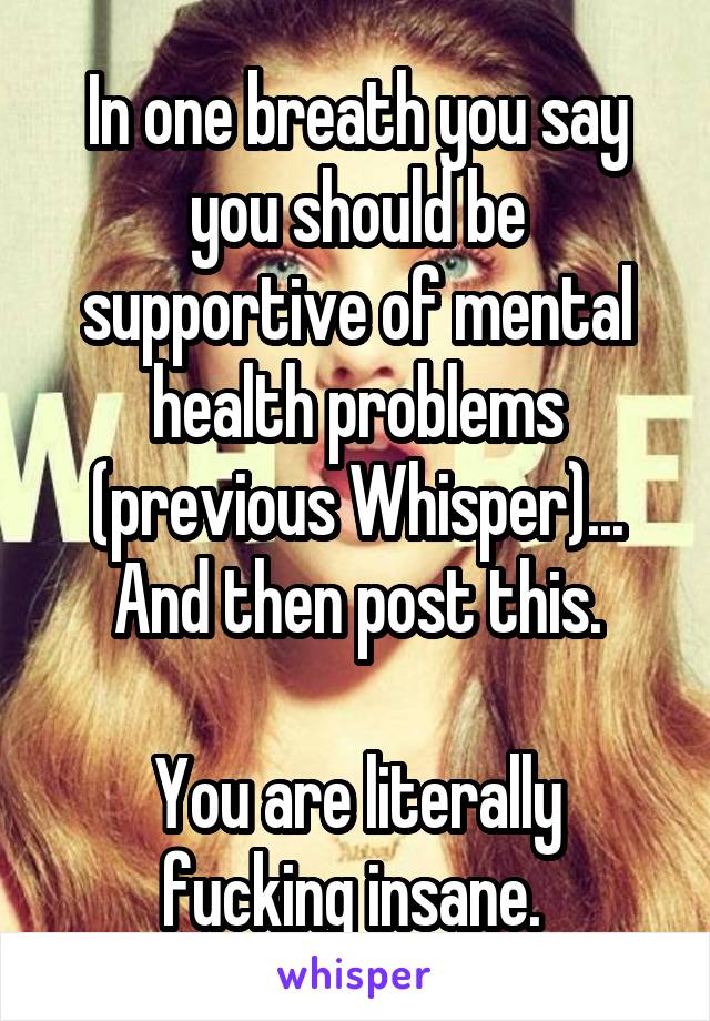 In one breath you say you should be supportive of mental health problems (previous Whisper)... And then post this.

You are literally fucking insane. 