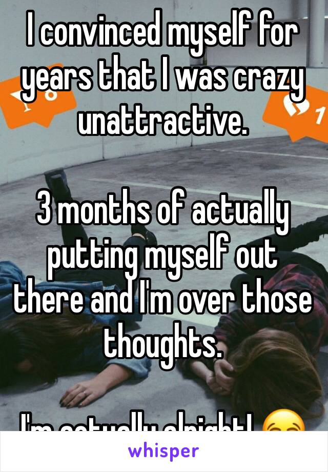 I convinced myself for years that I was crazy unattractive. 

3 months of actually putting myself out there and I'm over those thoughts. 

I'm actually alright! 😂