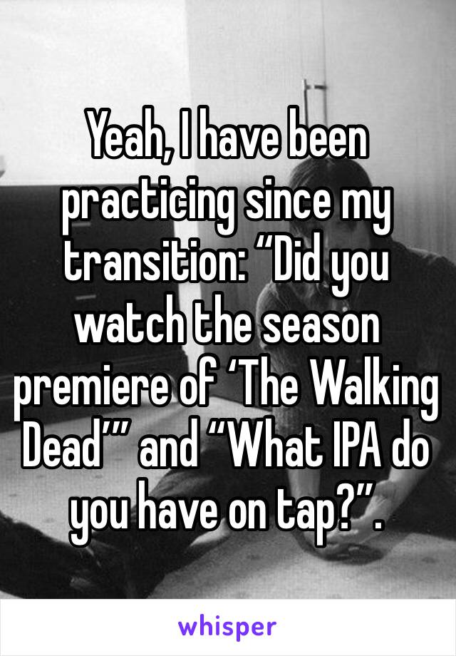 Yeah, I have been practicing since my transition: “Did you watch the season premiere of ‘The Walking Dead’” and “What IPA do you have on tap?”. 