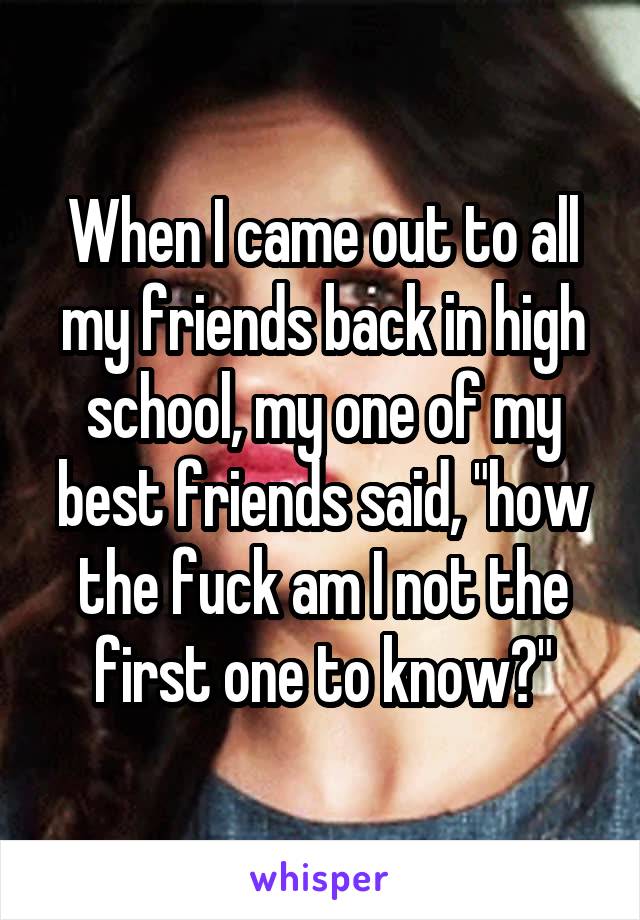 When I came out to all my friends back in high school, my one of my best friends said, "how the fuck am I not the first one to know?"