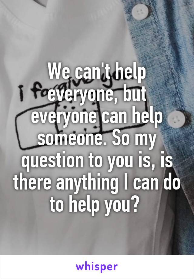 We can't help everyone, but everyone can help someone. So my question to you is, is there anything I can do to help you? 