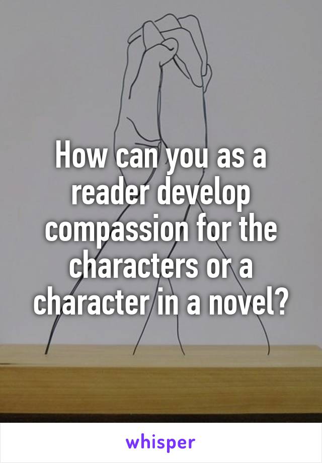How can you as a reader develop compassion for the characters or a character in a novel?