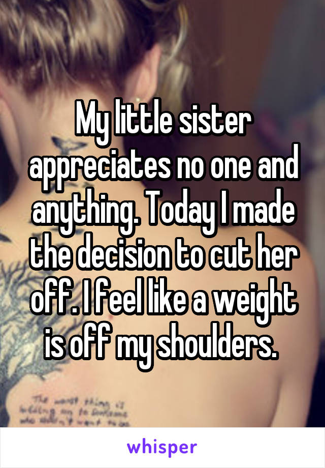 My little sister appreciates no one and anything. Today I made the decision to cut her off. I feel like a weight is off my shoulders. 