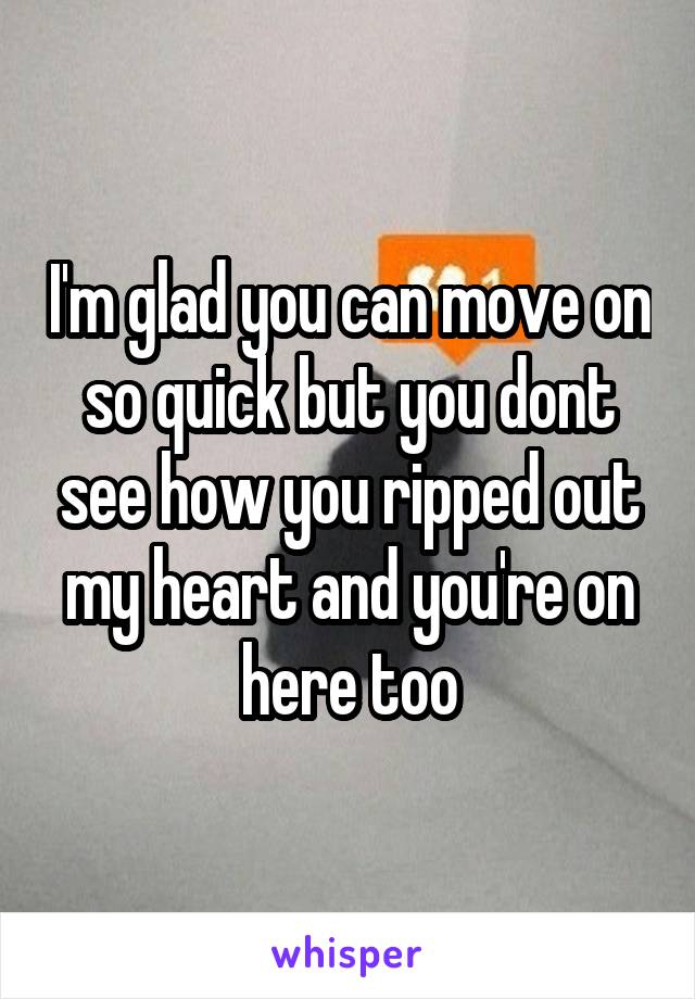 I'm glad you can move on so quick but you dont see how you ripped out my heart and you're on here too