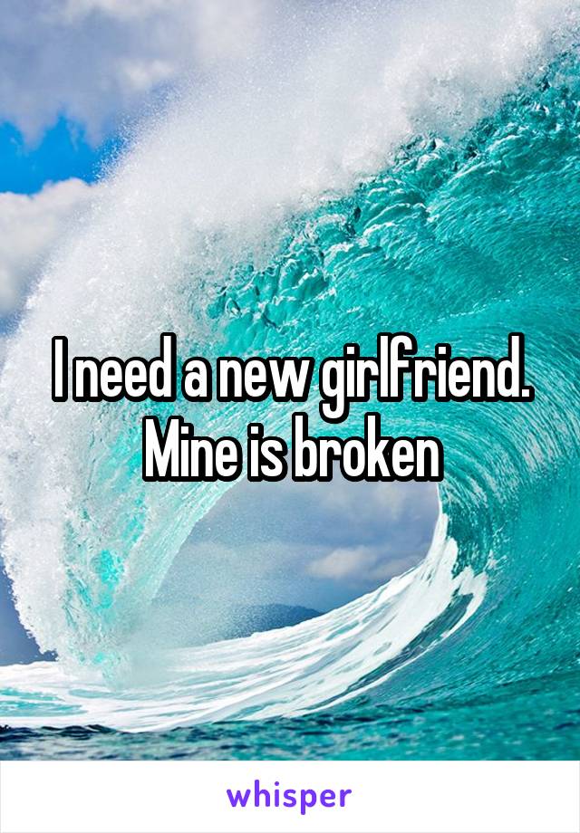 I need a new girlfriend. Mine is broken