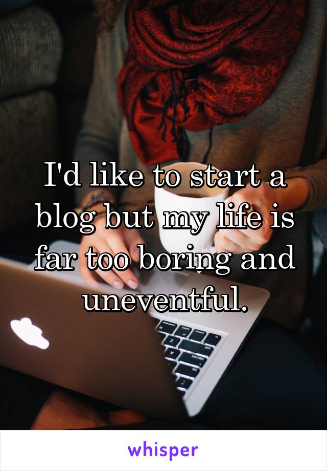 I'd like to start a blog but my life is far too boring and uneventful.