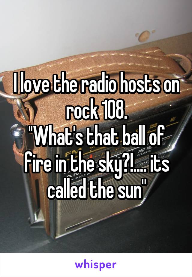 I love the radio hosts on rock 108.
"What's that ball of fire in the sky?!.... its called the sun"