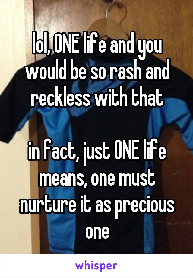 lol, ONE life and you would be so rash and reckless with that

in fact, just ONE life means, one must nurture it as precious one