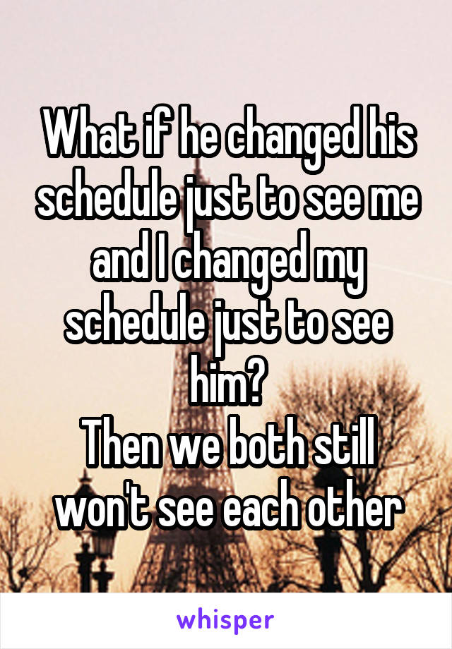 What if he changed his schedule just to see me and I changed my schedule just to see him?
Then we both still won't see each other