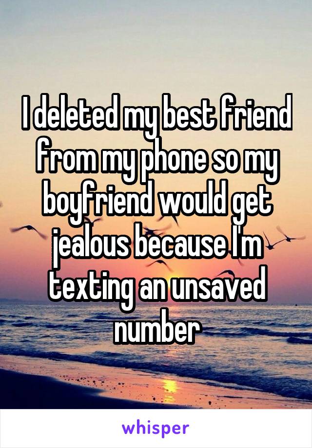 I deleted my best friend from my phone so my boyfriend would get jealous because I'm texting an unsaved number