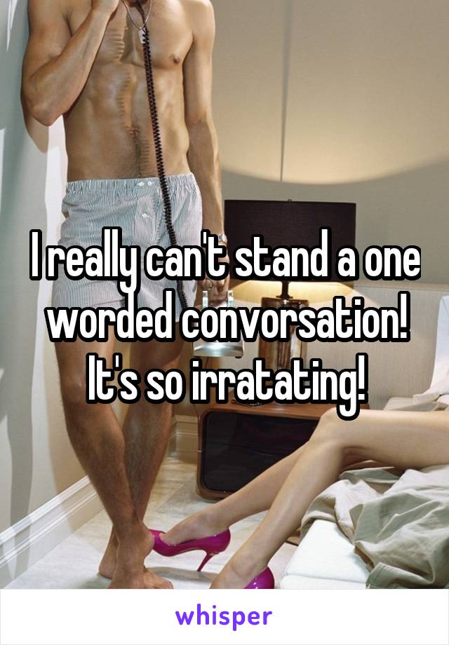 I really can't stand a one worded convorsation! It's so irratating!