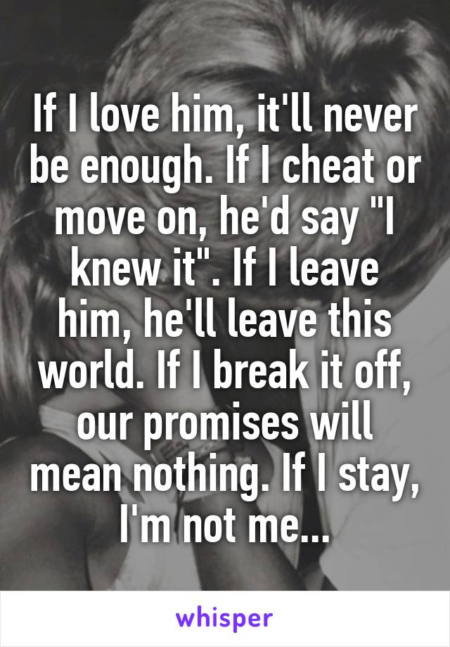 If I love him, it'll never be enough. If I cheat or move on, he'd say "I knew it". If I leave him, he'll leave this world. If I break it off, our promises will mean nothing. If I stay, I'm not me...