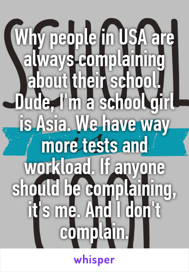 Why people in USA are always complaining about their school. Dude, I'm a school girl is Asia. We have way more tests and workload. If anyone should be complaining, it's me. And I don't complain.