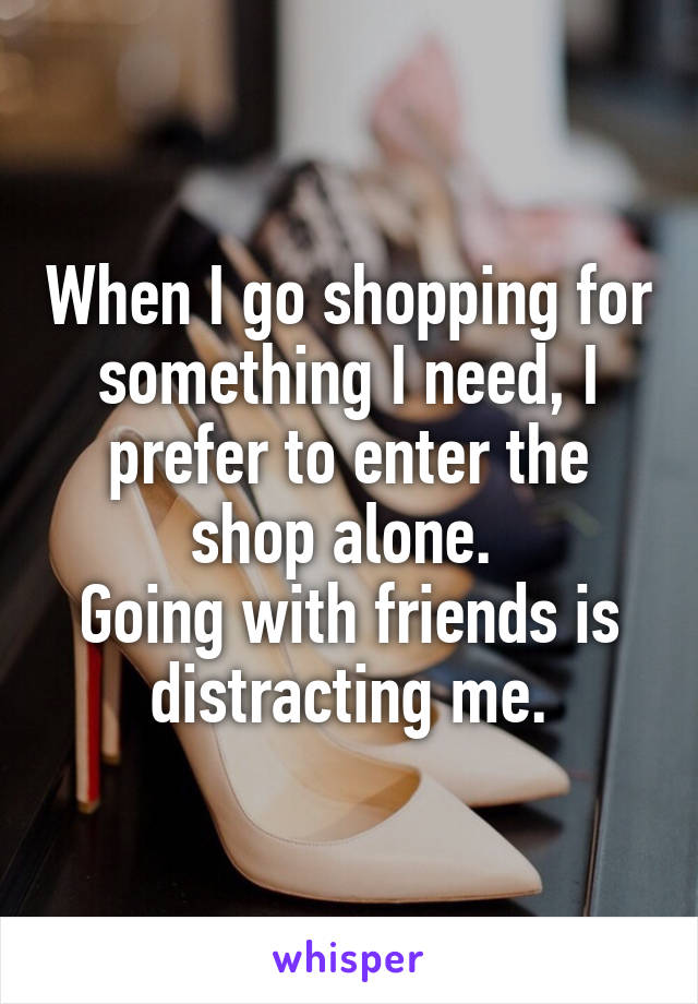 When I go shopping for something I need, I prefer to enter the shop alone. 
Going with friends is distracting me.