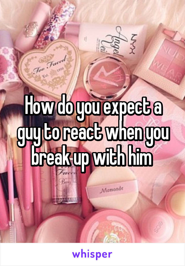How do you expect a guy to react when you break up with him 