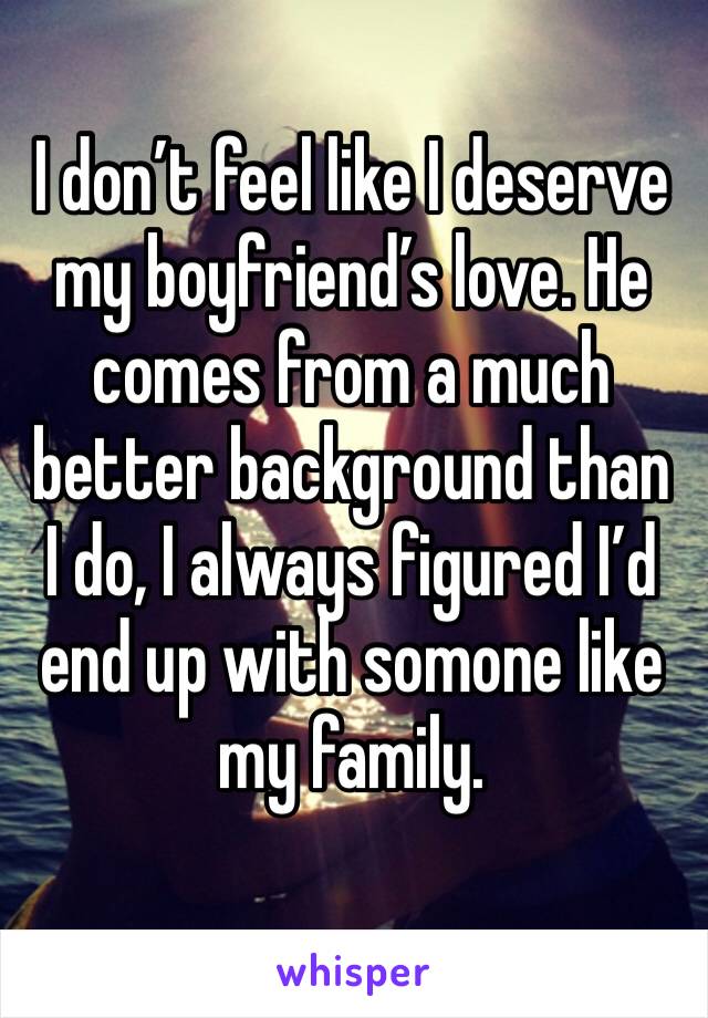 I don’t feel like I deserve my boyfriend’s love. He comes from a much better background than I do, I always figured I’d end up with somone like my family. 