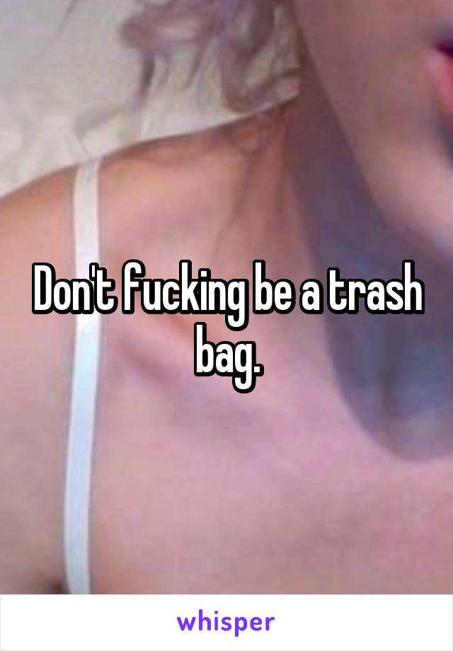 Don't fucking be a trash bag.