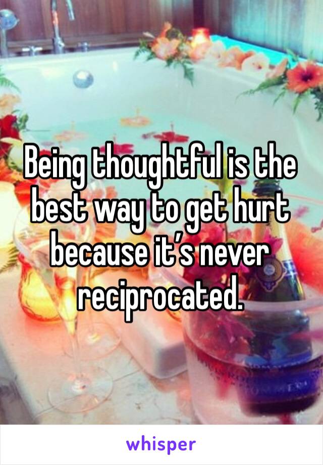 Being thoughtful is the best way to get hurt because it’s never reciprocated.