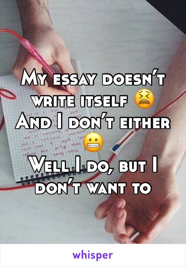 My essay doesnâ€™t write itself ðŸ˜«
And I donâ€™t either ðŸ˜¬
Well I do, but I donâ€™t want to 