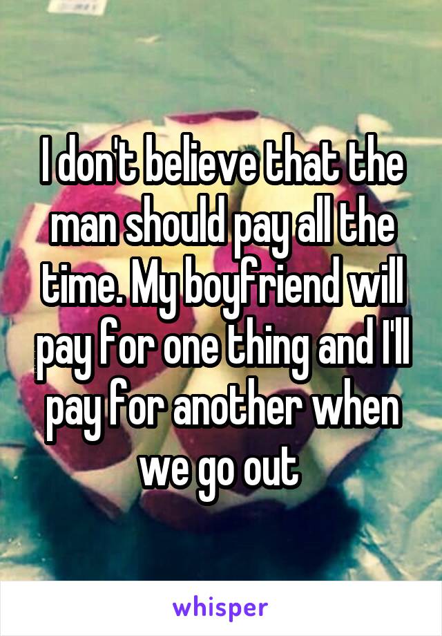 I don't believe that the man should pay all the time. My boyfriend will pay for one thing and I'll pay for another when we go out 