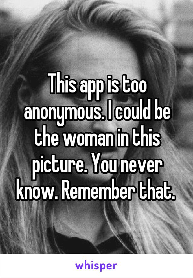 This app is too anonymous. I could be the woman in this picture. You never know. Remember that. 