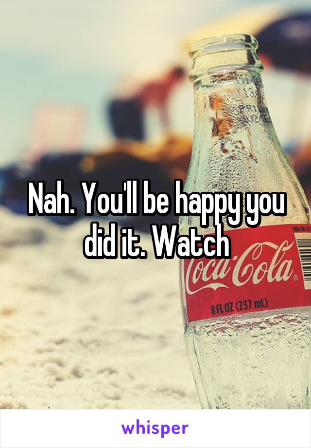 Nah. You'll be happy you did it. Watch