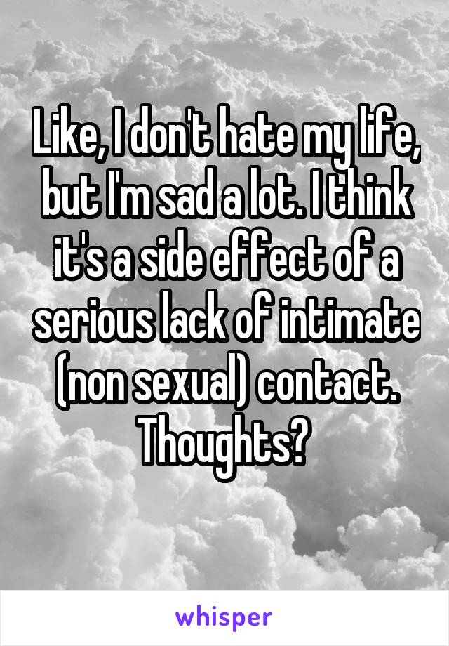 Like, I don't hate my life, but I'm sad a lot. I think it's a side effect of a serious lack of intimate (non sexual) contact. Thoughts? 
