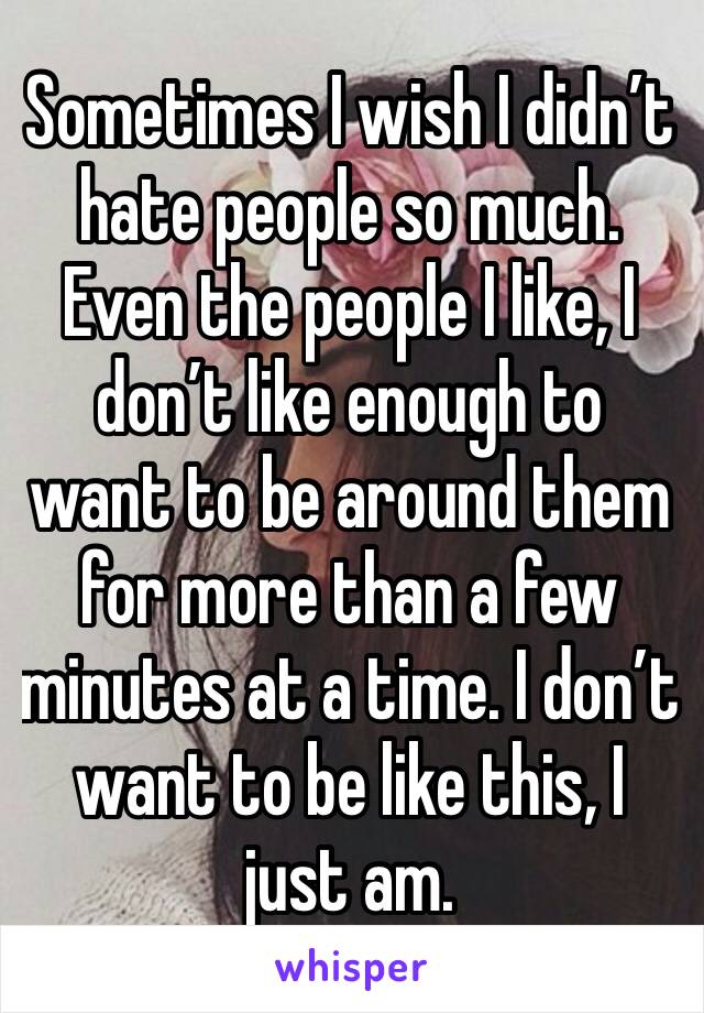 Sometimes I wish I didn’t hate people so much. Even the people I like, I don’t like enough to want to be around them for more than a few minutes at a time. I don’t want to be like this, I just am.