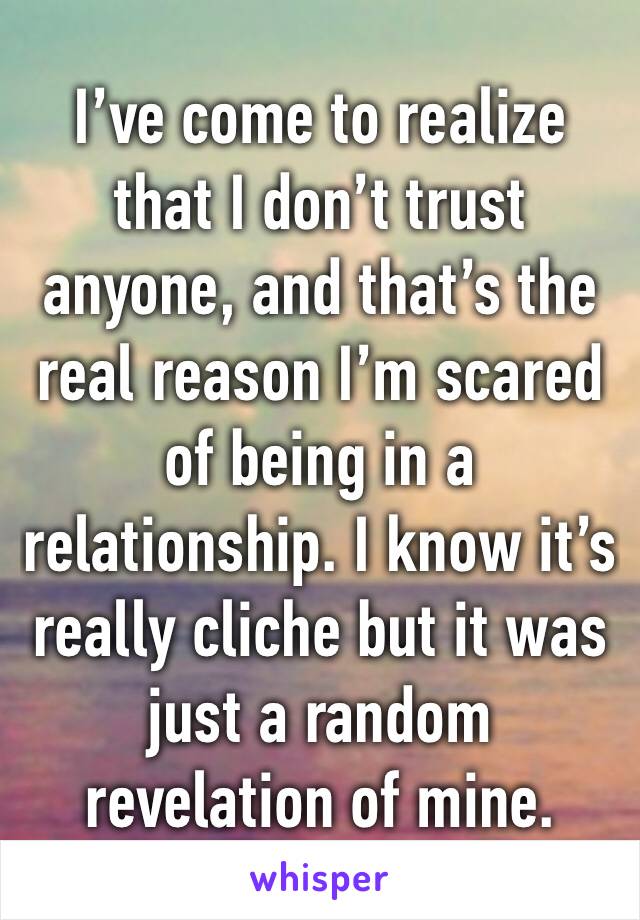 I’ve come to realize that I don’t trust anyone, and that’s the real reason I’m scared of being in a relationship. I know it’s really cliche but it was just a random revelation of mine.