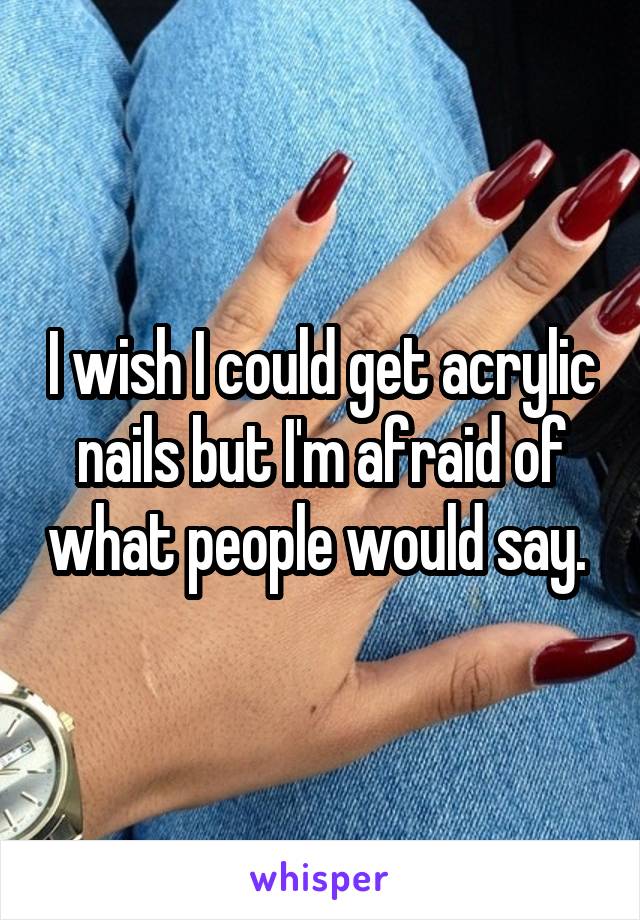 I wish I could get acrylic nails but I'm afraid of what people would say. 