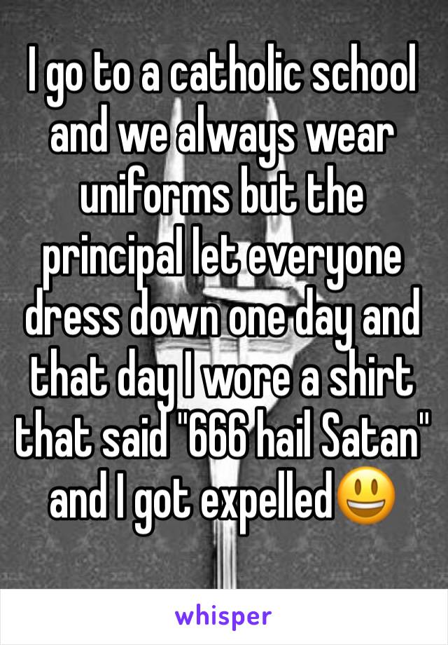 I go to a catholic school and we always wear uniforms but the principal let everyone dress down one day and that day I wore a shirt that said "666 hail Satan" and I got expelledðŸ˜ƒ