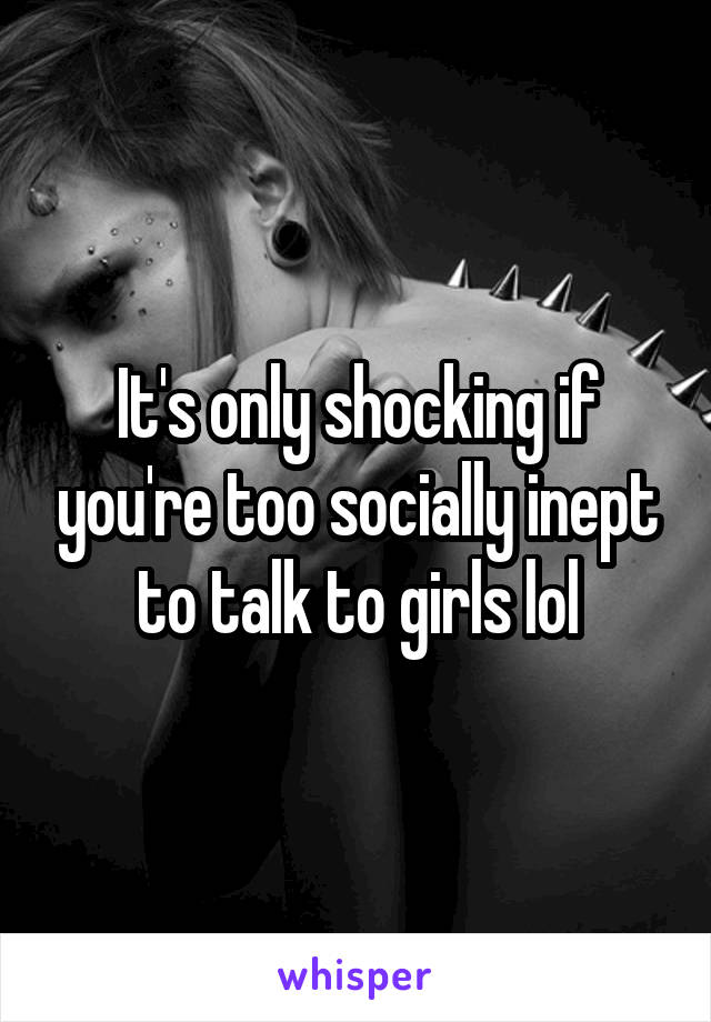 It's only shocking if you're too socially inept to talk to girls lol
