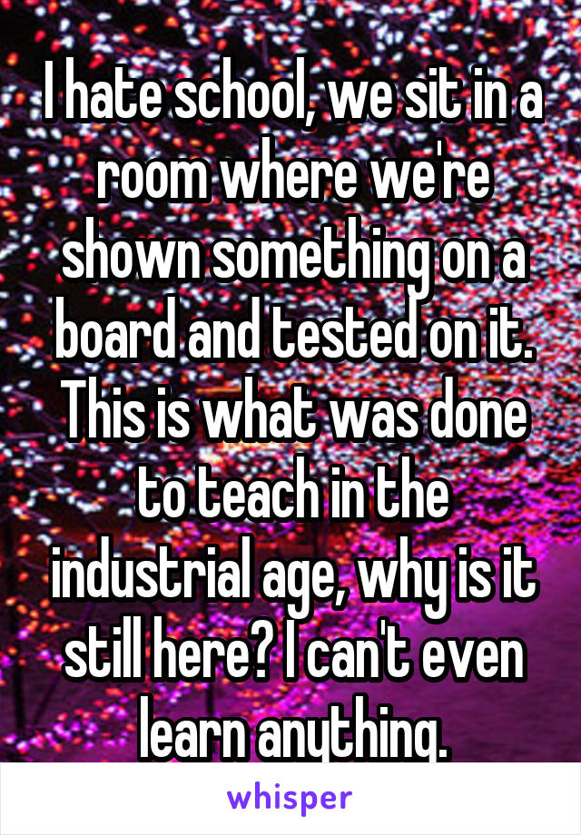 I hate school, we sit in a room where we're shown something on a board and tested on it. This is what was done to teach in the industrial age, why is it still here? I can't even learn anything.