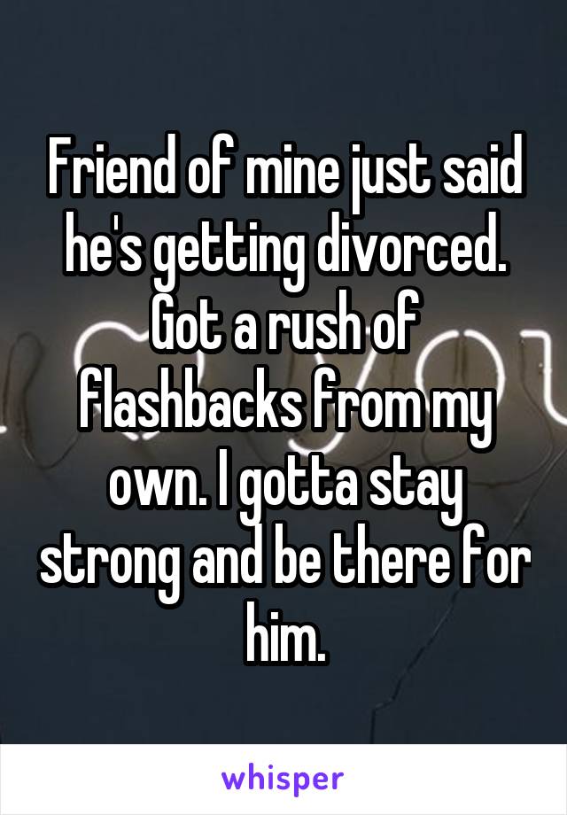 Friend of mine just said he's getting divorced. Got a rush of flashbacks from my own. I gotta stay strong and be there for him.