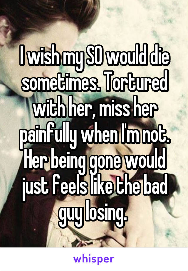 I wish my SO would die sometimes. Tortured with her, miss her painfully when I'm not. Her being gone would just feels like the bad guy losing. 