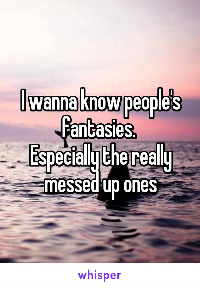 I wanna know people's fantasies. 
Especially the really messed up ones