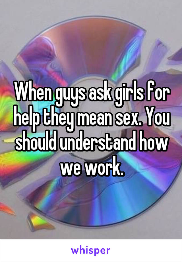 When guys ask girls for help they mean sex. You should understand how we work.