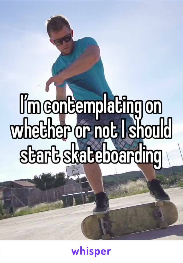 I’m contemplating on whether or not I should start skateboarding 