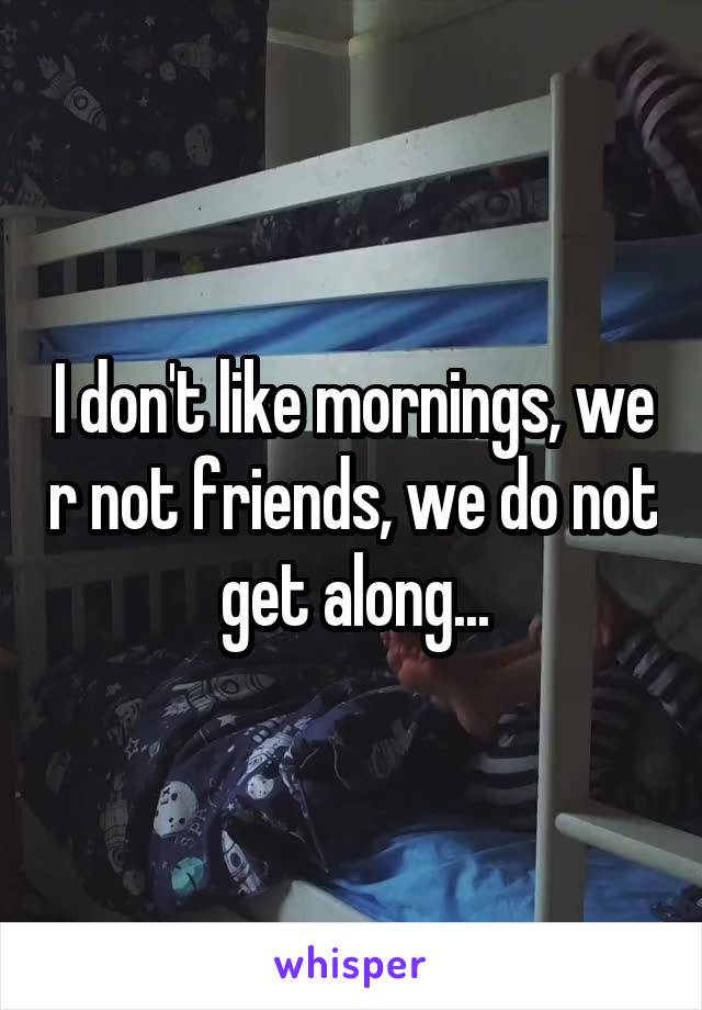 I don't like mornings, we r not friends, we do not get along...