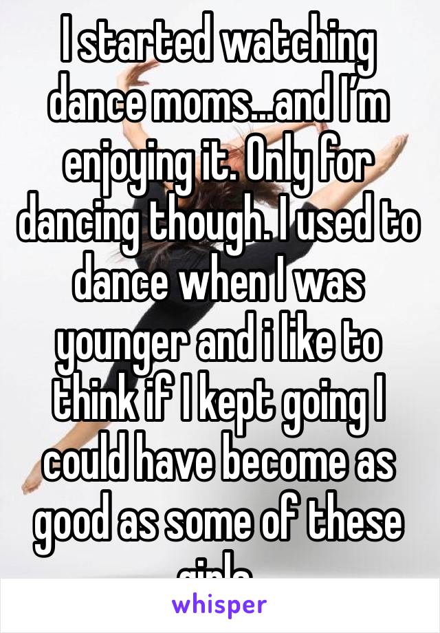 I started watching dance moms...and I’m enjoying it. Only for dancing though. I used to dance when I was younger and i like to think if I kept going I could have become as good as some of these girls.