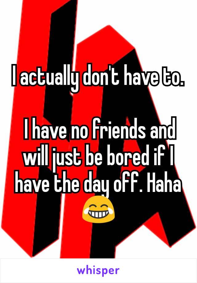 I actually don't have to.

 I have no friends and will just be bored if I have the day off. Haha
😂